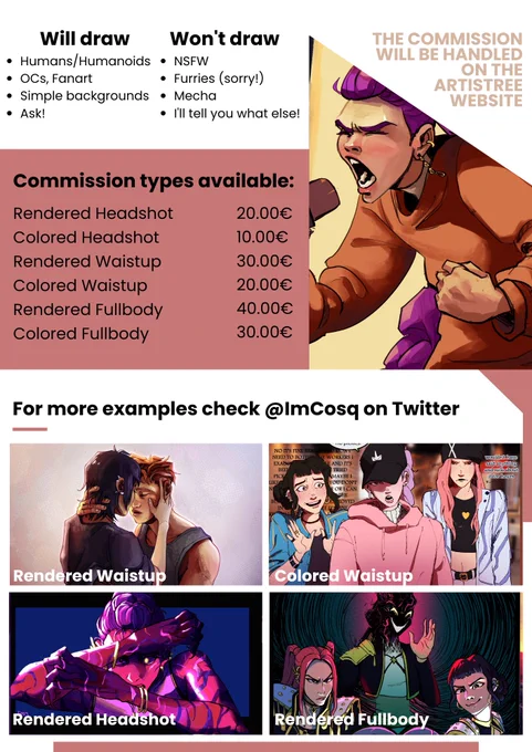 Will draw: Humans/Humanoids, OCs/fanart, Simple backgrounds, Ask! Won't draw: NSFW, furries (sorry!), mecha, I'll tell you what else!; Commission types available: Rendered headshot: 20€, Colored Headshot: 30€, Rendered Waistup: 20€, Colored waistup: 20€, Rendered Fullbody: 40€, Colored fullbody: 30€. The commission will be handled on the artistree website. For more examples check @ImCosq on twitter