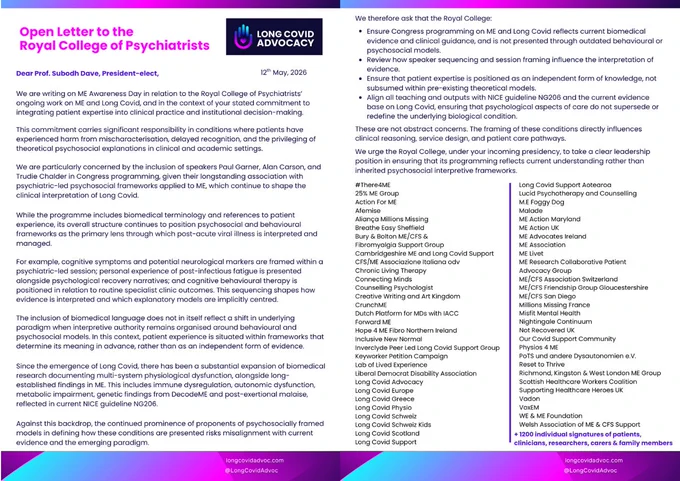 Two-page Open Letter from Long Covid Advocacy to Prof. Subodh Dave, President-elect of the Royal College of Psychiatrists, dated 12th May, 2026.

The letter expresses concern over Congress programming framing ME and Long Covid through outdated psychosocial/behavioural models rather than current biomedical evidence. It flags the inclusion of speakers Paul Garner, Alan Carson, and Trudie Chalder, arguing their frameworks risk misaligning with NICE guideline NG206.

The text outlines four demands:

    Ensure programming reflects biomedical evidence, not psychosocial models.

    Review how speaker sequencing shapes evidence interpretation.

    Position patient expertise as independent knowledge.

    Align all teaching with NICE guideline NG206.

The letter is signed by a two-column list of 58 supporting organizations (including Long Covid Advocacy, Action for ME, ME Association) and "  1200 individual signatures of patients, clinicians, researchers, carers & family members." Footer lin