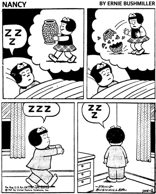P1- NANCY IS ASLEEP IN BED …Z Z Z
NANCY IS CARRYING A LARGE VASE INA VIVID DREAM 

P2- NANCY CONTINUES HER DREAM, SHE DROPS THE LARGE VASE AND IT BREAKS ON THE FLOOR 

P3- NANCY HAS GOTTEN OUT OF HER BED, BUT SHE IS SLEEP WALKING 
NANCY: Z Z Z

P4- NANCY STILL ASLEEP IS STANDING IN THE CORNER, BECAUSE SHE BROKE THE VASE IN HER DREAM