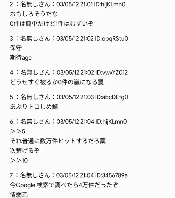 ＜2 枚目＞
2 ：名無しさん
おもしろそうだな
0 件は簡単だけど 1 件はむずいぞ

3 ：名無しさん
保守
期待 age

4 ：名無しさん
どうせすぐ被るか 0 件の嵐になる罠

5 ：名無しさん
あぶりトロしめ鯖

6 ：名無しさん
＞＞5
それ普通に数万件ヒットするだろ藁
次繋げるぞ
＞＞10

7 ：名無しさん
今 Google 検索で調べたら 4 万件だったぞ
情弱乙