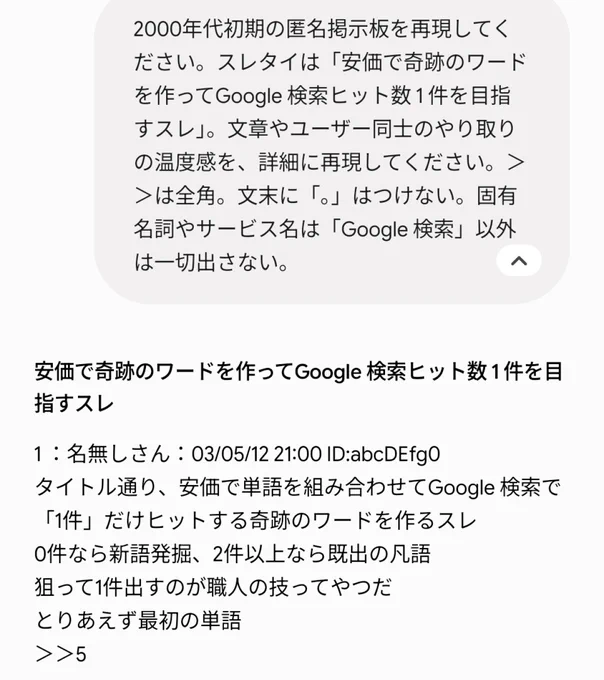 Gemini の生成画面のキャプチャ画像。
＜1 枚目＞
プロンプト：2000 年代初期の匿名掲示板を再現してください。スレタイは「安価で奇跡のワードを作って Google 検索ヒット数 1 件を目指すスレ」。文章やユーザー同士のやり取りの温度感を、詳細に再現してください。＞＞は全角。文末に「。」はつけない。固有名詞やサービス名は「Google 検索」以外は一切出さない。

＜Gemini の回答＞
安価で奇跡のワードを作って Google 検索ヒット数 1 件を目指すスレ

1 ：名無しさん
タイトル通り、安価で単語を組み合わせて Google 検索で「1 件」だけヒットする奇跡のワードを作るスレ
0 件なら新語発掘、2 件以上なら既出の凡語
狙って 1 件出すのが職人の技ってやつだ
とりあえず最初の単語
＞＞5