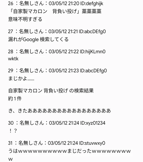 ＜6 枚目＞
26 ：名無しさん
「自家製マカロン 背負い投げ」藁藁藁藁
意味不明すぎる

27 ：名無しさん
漏れが Google 検索してくる

28 ：名無しさん
wktk

29 ：名無しさん
まじかよ……

自家製マカロン 背負い投げ の検索結果
約 1 件

き、きたあああああああああああああああああ

30 ：名無しさん
！？

31 ：名無しさん
うはｗｗｗｗｗｗｗｗｗｗまじだったｗｗｗｗｗｗｗｗｗ