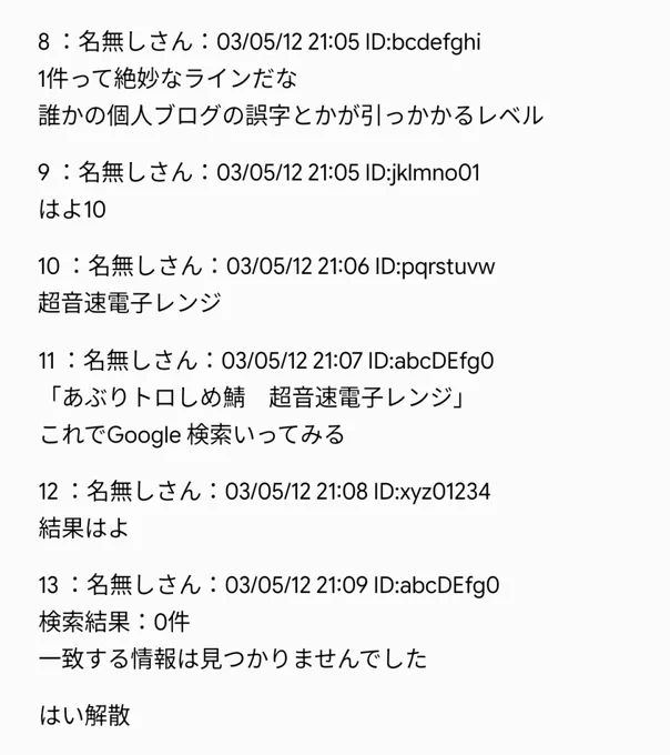 ＜3 枚目＞
8 ：名無しさん
1 件って絶妙なラインだな
誰かの個人ブログの誤字とかが引っかかるレベル

9 ：名無しさん
はよ 10

10 ：名無しさん
超音速電子レンジ

11 ：名無しさん
「あぶりトロしめ鯖 超音速電子レンジ」
これで Google 検索いってみる

12 ：名無しさん
結果はよ

13 ：名無しさん
検索結果：0 件
一致する情報は見つかりませんでした

はい解散