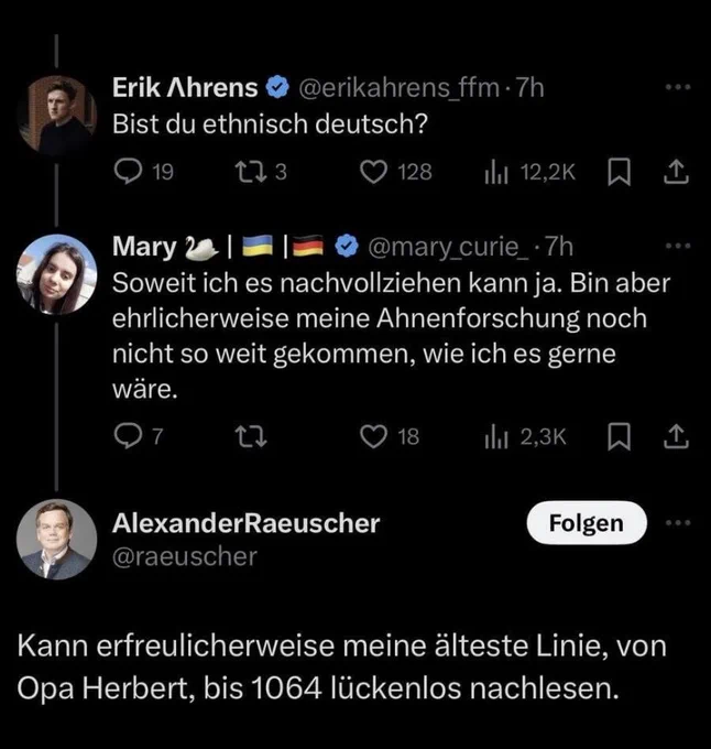 Erik Ahrens
@erikahrens_ffm • 7h
Bist du ethnisch deutsch?
19
173
128
1hl 12,2K
Mary
@mary_curie_•7h
Soweit ich es nachvollziehen kann ja. Bin aber ehrlicherweise meine Ahnenforschung noch nicht so weit gekommen, wie ich es gerne wäre.
7
18
1hl 2,3K
企
企
AlexanderRaeuscher
@raeuscher
Folgen
•• •
Kann erfreulicherweise meine älteste Linie, von Opa Herbert, bis 1064 lückenlos nachlesen.