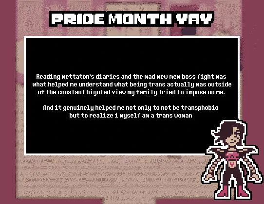 TITLE: Pride Month yay 

SUBMISSION: Reading mettaton's diaries and the mad mew mew boss fight was what helped me understand what being trans actually was outside of the constant bigoted view my family tried to impose on me. And it genuinely helped me not only to not be transphobic but to realize i myself am a trans woman 

THEME: Mettaton