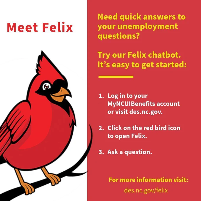 Need quick answers to your unemployment questions? Try our felix chatbot. Log in to MyNCUIBenefits, click the red bird, and ask a question.
