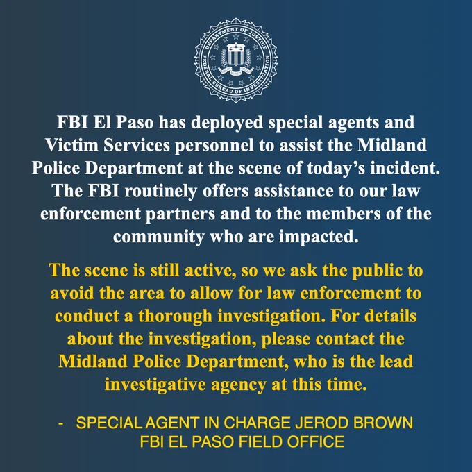 Quote from FBI El Paso Division Special Agent in Charge Jerod Brown: FBI El Paso has deployed special agents and Victim Services personnel to assist the Midland Police Department at the scene of today’s incident. The FBI routinely offers assistance to our law enforcement partners and to the members of the community who are impacted. The scene is still active, so we ask the public to avoid the area to allow for law enforcement to conduct a thorough investigation. For details about the investigation, please contact the Midland Police Department, who is the lead investigative agency at this time.