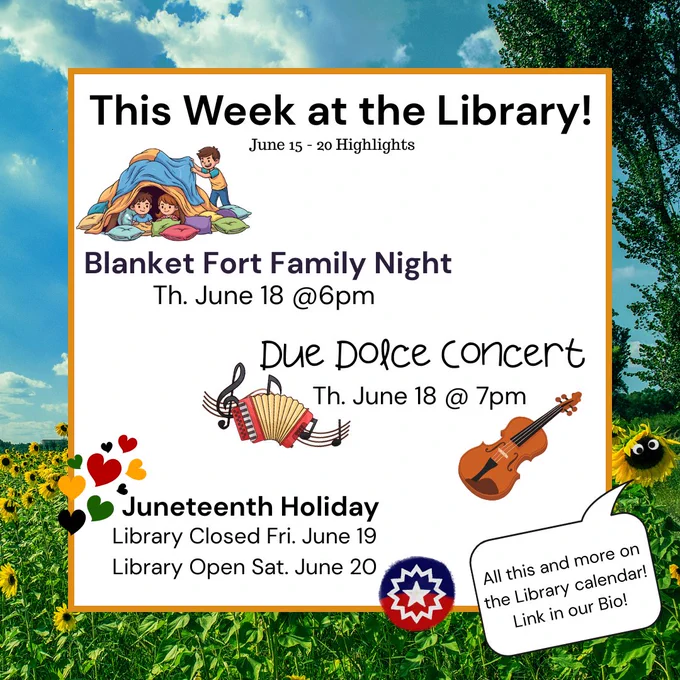 Image of text saying" This Week at the Library! June 15 - 20 Highlights
Blanket Fort Family Night Th. June 18 @6pm
Due Dolce Concert Th. June 18 @7pm
Juneteenth Holiday
Library Closed Fri.  June19
Library Open Sat. June 20
All this and more on the Library Calendar! Link in our Bio!"