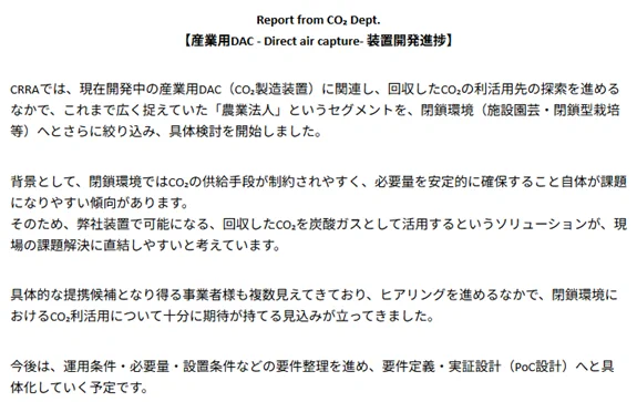 Report from CO₂ Dept.
【産業用DAC - Direct air capture- 装置開発進捗】

CRRAでは、現在開発中の産業用DAC（CO₂製造装置）に関連し、回収したCO₂の利活用先の探索を進めるなかで、これまで広く捉えていた「農業法人」というセグメントを、閉鎖環境（施設園芸・閉鎖型栽培等）へとさらに絞り込み、具体検討を開始しました。

背景として、閉鎖環境ではCO₂の供給手段が制約されやすく、必要量を安定的に確保すること自体が課題になりやすい傾向があります。
そのため、弊社装置で可能になる、回収したCO₂を炭酸ガスとして活用するというソリューションが、現場の課題解決に直結しやすいと考えています。

具体的な提携候補となり得る事業者様も複数見えてきており、ヒアリングを進めるなかで、閉鎖環境におけるCO₂利活用について十分に期待が持てる見込みが立ってきました。

今後は、運用条件・必要量・設置条件などの要件整理を進め、要件定義・実証設計（PoC設計）へと具体化していく予定です。