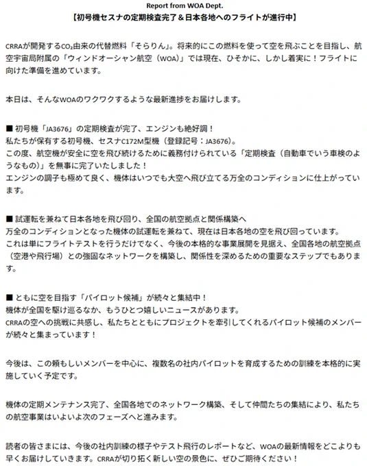 Report from WOA Dept.
【初号機セスナの定期検査完了＆日本各地へのフライトが進行中】

CRRAが開発するCO₂由来の代替燃料「そらりん」。将来的にこの燃料を使って空を飛ぶことを目指し、航空宇宙局附属の「ウィンドオーシャン航空（WOA）」では現在、ひそかに、しかし着実に！フライトに向けた準備を進めています。

本日は、そんなWOAのワクワクするような最新進捗をお届けします。

■ 初号機「JA3676」の定期検査が完了、エンジンも絶好調！
私たちが保有する初号機、セスナC172M型機（登録記号：JA3676）。
この度、航空機が安全に空を飛び続けるために義務付けられている「定期検査（自動車でいう車検のようなもの）」を無事に完了いたしました！
エンジンの調子も極めて良く、機体はいつでも大空へ飛び立てる万全のコンディションに仕上がっています。

■ 試運転を兼ねて日本各地を飛び回り、全国の航空拠点と関係構築へ
万全のコンディションとなった機体の試運転を兼ねて、現在は日本各地の空を飛び回っています。
これは単にフライトテストを行うだけでなく、今後の本格的な事業展開を見据え、全国各地の航空拠点（空港や飛行場）との強固なネットワークを構築し、関係性を深めるための重要なステップでもあります。

■ ともに空を目指す「パイロット候補」が続々と集結中！
機体が全国を駆け巡るなか、もうひとつ嬉しいニュースがあります。
CRRAの空への挑戦に共感し、私たちとともにプロジェクトを牽引してくれるパイロット候補のメンバーが続々と集まっています！

今後は、この頼もしいメンバーを中心に、複数名の社内パイロットを育成するための訓練を本格的に実施していく予定です。

機体の定期メンテナンス完了、全国各地でのネットワーク構築、そして仲間たちの集結により、私たちの航空事業はいよいよ次のフェーズへと進みます。

読者の皆さまには、今後の社内訓練の様子やテスト飛行のレポートなど、WOAの最新情報をどこよりも早くお届けしていきます。CRRAが切り拓く新しい空の景色に、ぜひご期待ください！