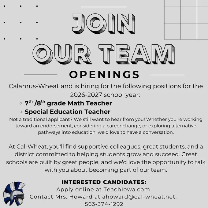 Join our Team. Openings. Calamus-Wheatland is hiring for the following positions for the 2026-2027 school year:  7th /8th grade Math Teacher Special Education Teacher Not a traditional applicant? We still want to hear from you! Whether you're working toward an endorsement, considering a career change, or exploring alternative pathways into education, we'd love to have a conversation.    At Cal-Wheat, you'll find supportive colleagues, great students, and a district committed to helping students grow and succeed. Great schools are built by great people, and we'd love the opportunity to talk with you about becoming part of our team. Interested Candidates: Apply online at TeachIowa.com  Contact Mrs. Howard at ahoward@cal-wheat.net,  563-374-1292