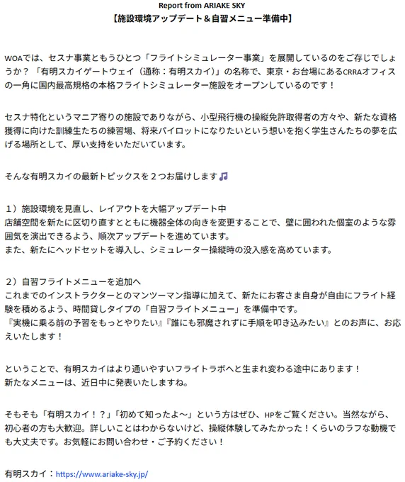 Report from ARIAKE SKY 
【施設環境アップデート＆自習メニュー準備中】

WOAでは、セスナ事業ともうひとつ「フライトシミュレーター事業」を展開しているのをご存じでしょうか？ 「有明スカイゲートウェイ（通称：有明スカイ）」の名称で、東京・お台場にあるCRRAオフィスの一角に国内最高規格の本格フライトシミュレーター施設をオープンしているのです！

セスナ特化というマニア寄りの施設でありながら、小型飛行機の操縦免許取得者の方々や、新たな資格獲得に向けた訓練生たちの練習場、将来パイロットになりたいという想いを抱く学生さんたちの夢を広げる場所として、厚い支持をいただいています。

そんな有明スカイの最新トピックスを２つお届けします🎵

１）施設環境を見直し、レイアウトを大幅アップデート中
店舗空間を新たに区切り直すとともに機器全体の向きを変更することで、壁に囲われた個室のような雰囲気を演出できるよう、順次アップデートを進めています。
また、新たにヘッドセットを導入し、シミュレーター操縦時の没入感を高めています。

２）自習フライトメニューを追加へ
これまでのインストラクターとのマンツーマン指導に加えて、新たにお客さま自身が自由にフライト経験を積めるよう、時間貸しタイプの「自習フライトメニュー」を準備中です。
『実機に乗る前の予習をもっとやりたい』『誰にも邪魔されずに手順を叩き込みたい』とのお声に、お応えいたします！

ということで、有明スカイはより通いやすいフライトラボへと生まれ変わる途中にあります！
新たなメニューは、近日中に発表いたしますね。

そもそも「有明スカイ！？」「初めて知ったよ〜」という方はぜひ、HPをご覧ください。当然ながら、初心者の方も大歓迎。詳しいことはわからないけど、操縦体験してみたかった！くらいのラフな動機でも大丈夫です。お気軽にお問い合わせ・ご予約ください！

有明スカイ：https://www.ariake-sky.jp/