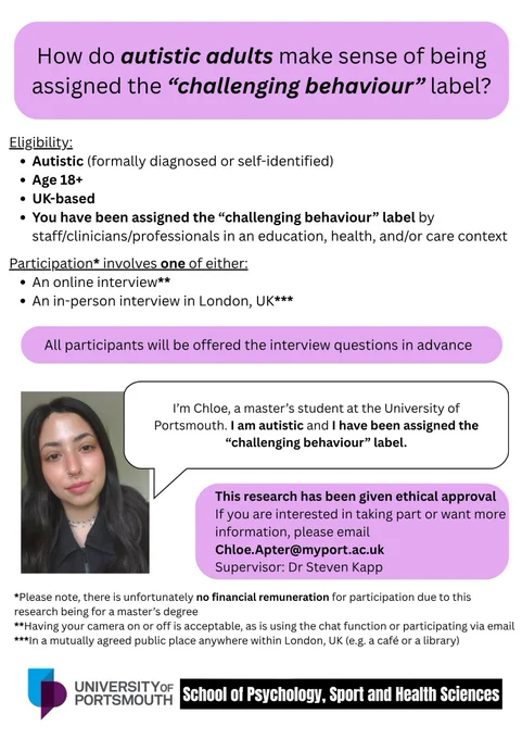 I'm Chloe, a master's student at the University of Portsmouth. I am autistic and I have been assigned the "challenging behaviour" label.

Eligibility:
- Autistic (formally diagnosed or self-identified)
- Age 18 
- UK-based
- You have been assigned the "challenging behaviour" label by staff/clinicians/professionals in an education, health, and/or care context

Participation* involves one of either:
- An online interview**
- An in-person interview in London, UK***

All participants will be offered the interview questions in advance

This research has been given ethical approval

If you are interested in taking part or want more information, please email Chloe.Apter@myport.ac.uk

Supervisor: Dr Steven Kapp

*Please note, there is unfortunately no financial remuneration for participation due to this research being for a master's degree

**Having your camera on or off is acceptable, as is using the chat function or participating via email
***In a mutually agreed public place in London, UK