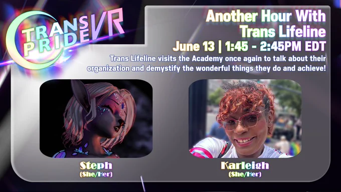 Event graphic for Trans Pride VR 2026 titled "Another Hour With Trans Lifeline". The panel is scheduled for June 13 from 1:45 to 2:45 PM EDT. The description text reads: "Trans Lifeline visits the Academy once again to talk about their organization and demystify the wonderful things they do and achieve!"

Below the text are two panelist photos in rounded rectangular frames: On the left is Steph (She/Her), represented by a 3D virtual avatar with pointed elf-like ears, light pink hair, closed eyes, and glowing crystal accents on her face and shoulders. On the right is Karleigh (She/Her), a real-life selfie of a smiling Black trans woman with vibrant curly reddish-brown hair, wearing clear glasses and a white athletic top with pink and blue stripes, with an outdoor street scene blurred in the background. The Trans Pride VR logo sits in the top left corner.