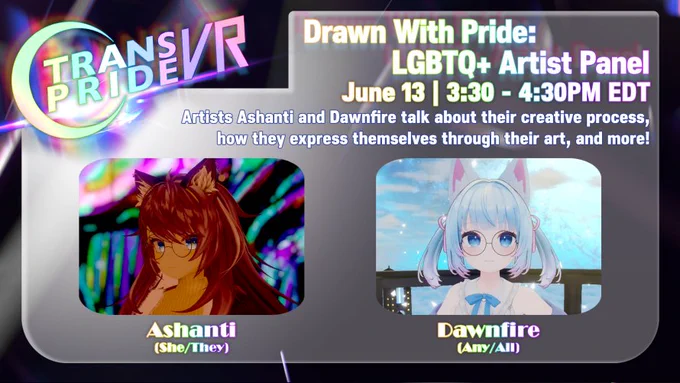 Event graphic for Trans Pride VR 2026 titled "Drawn With Pride: LGBTQ  Artist Panel". The panel is scheduled for June 13 from 3:30 to 4:30 PM EDT. The description text reads: "Artists Ashanti and Dawnfire talk about their creative process, how they express themselves through their art, and more!"

Below the text are two panelist avatars in rounded rectangular frames: On the left is Ashanti (She/They), a 3D virtual avatar with long auburn-brown hair, fox ears, and round glasses, set against a highly saturated, abstract neon background with swirls of blue, green, and pink light. On the right is Dawnfire (Any/All), an anime-style virtual avatar with very light blue hair tied into dual pigtails, white fox ears, round glasses, and a blue ribbon, standing against a calm, bright sky and balcony backdrop. The Trans Pride VR logo is located in the top left corner.