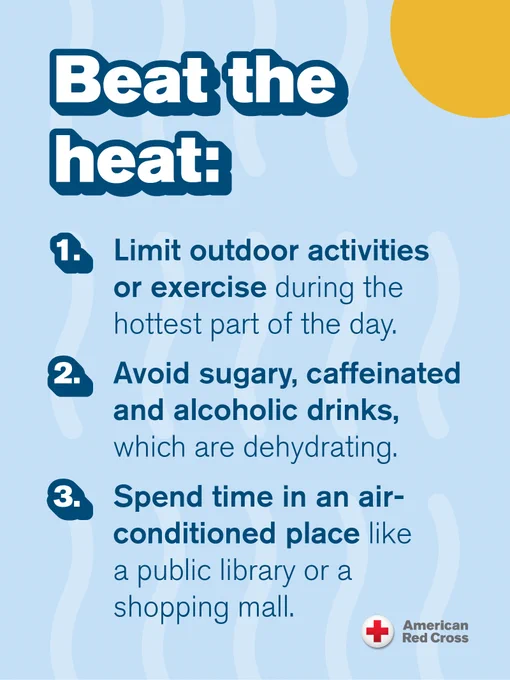 Beat the Heat tips from the American Red Cross: 1. Limit outdoor activities or exercise during the hottest part of the day. 2. Avoid sugary, caffeinated, and alcoholic drinks, which are dehydrating. 3. Spend time in an air-conditioned place like a public library or a shopping mall.