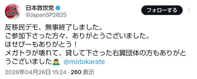 日本救世党(@JapanSP2025)
「反移民デモ、無事終了しました。
ご参加下さった方々、ありがとうございました。
はせぴーもありがとう！
メガトラが壊れて、貸して下さった右翼団体の方もありがとうございました🙇‍♂️  @motokarate」
(2026年04月26日 15:24)