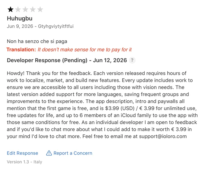 Screenshot of an App Store review. The customer said: It doesn't make sense for me to pay for it in Italian. John Marc replied with Howdy! Thank you for the feedback. Each version released requires hours of work to localize, market, and build new features. Every update includes work to ensure we are accessible to all users including those with vision needs. The latest version added support for more languages, saving frequent groups and improvements to the experience. The app description, intro and paywalls all mention that the first game is free, and is $3.99 (USD) / € 3.99 for unlimited use, free updates for life, and up to 6 members of an iCloud family to use the app with those same conditions for free. As an individual developer 1 am open to feedback and if you'd like to chat more about what I could add to make it worth € 3.99 in your mind I'd love to chat more. Feel free to email me at support@ioloro.com