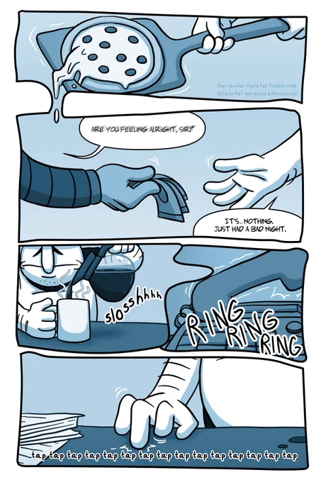 [Peppino is practically sleepwalking through his workday. Several panels are shown that partially melt into each other-- Peppino shakily handling a pizza on his pizza peel, followed by money exchanging hands between Peppino and a customer. The customer asks a question, the words somewhat blurry.]

CUSTOMER: Are you feeling alright, sir?

PEPPINO: It’s… nothing. Just had a bad night.

[Panels continue to bleed together, showing Peppino pouring himself a mug of coffee, a shot of the phone ringing, and Peppino fidgeting by rapidly finger-drumming the countertop over and over.]