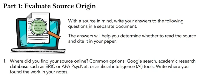 Part 1: Part 1: Evaluate Source Origin
With a source in mind, write your answers to the following questions in a separate document.
The answers will help you determine whether to read the source and cite it in your paper.
1. Where did you find your source online? Common options: Google search, academic research database such as ERIC or APA PsycNet, or artificial intelligence (AI) tools. Write where you found the work in your notes.