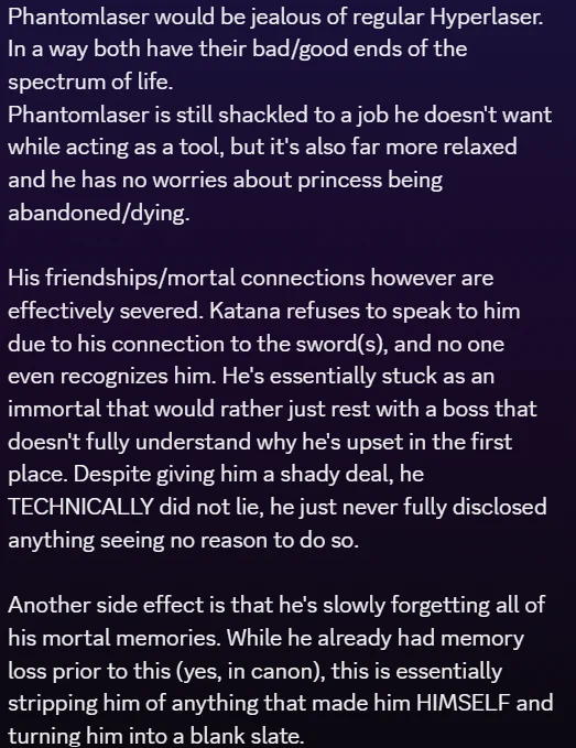Text in image:

Phantomlaser would be jealous of regular Hyperlaser. In a way both have their bad/good ends of the spectrum of life. 
Phantomlaser is still shackled to a job he doesn't want while acting as a tool, but it's also far more relaxed and he has no worries about princess being abandoned/dying.

His friendships/mortal connections however are effectively severed. Katana refuses to speak to him due to his connection to the sword(s), and no one even recognizes him. He's essentially stuck as an immortal that would rather just rest with a boss that doesn't fully understand why he's upset in the first place. Despite giving him a shady deal, he TECHNICALLY did not lie, he just never fully disclosed anything seeing no reason to do so.

Another side effect is that he's slowly forgetting all of his mortal memories. While he already had memory loss prior to this (yes, in canon), this is essentially stripping him of anything that made him HIMSELF and turning him into a blank slate.
