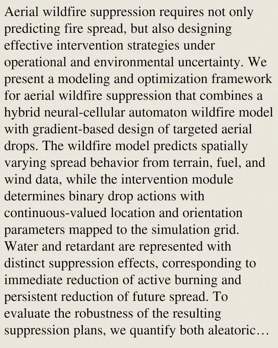 Aerial wildfire suppression requires not only predicting fire spread, but also designing effective intervention strategies under operational and environmental uncertainty. We present a modeling and optimization framework for aerial wildfire suppression that combines a hybrid neural-cellular automaton wildfire model with gradient-based design of targeted aerial drops. The wildfire model predicts spatially varying spread behavior from terrain, fuel, and wind data, while the intervention module determines binary drop actions with continuous-valued location and orientation parameters mapped to the simulation grid. Water and retardant are represented with distinct suppression effects, corresponding to immediate reduction of active burning and persistent reduction of future spread. To evaluate the robustness of the resulting suppression plans, we quantify both aleatoric uncertainty through Monte Carlo sampling of daily fire-state realizations and epistemic uncertainty through spatially corre