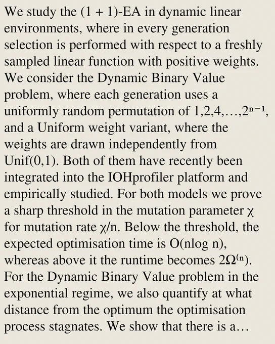 We study the (1   1)-EA in dynamic linear environments, where in every generation selection is performed with respect to a freshly sampled linear function with positive weights. We consider the Dynamic Binary Value problem, where each generation uses a uniformly random permutation of 1,2,4,…,2ⁿ⁻¹, and a Uniform weight variant, where the weights are drawn independently from Unif(0,1). Both of them have recently been integrated into the IOHprofiler platform and empirically studied. For both models we prove a sharp threshold in the mutation parameter χ for mutation rate χ/n. Below the threshold, the expected optimisation time is O(nlog n), whereas above it the runtime becomes 2Ω⁽ⁿ). For the Dynamic Binary Value problem in the exponential regime, we also quantify at what distance from the optimum the optimisation process stagnates. We show that there is a second threshold: a distance that is efficiently reached, but reaching any smaller distance takes exponential time. This quantifies and 