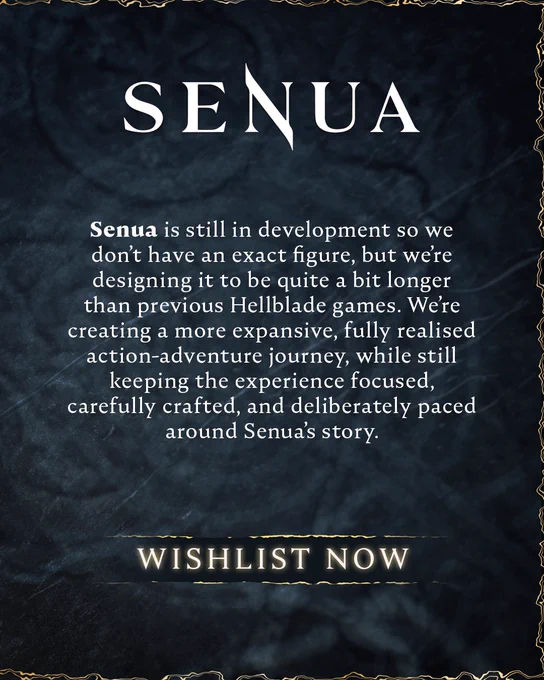 A graphic displays the ‘SENUA’ logo with a block of text in the centre. The text reads:

Senua is still in development so we don’t have an exact figure, but we’re designing it to be quite a bit longer than previous Hellblade games. We’re creating a more expansive, fully realised action-adventure journey, while still keeping the experience focused, carefully crafted, and deliberately paced around Senua’s story.

A call-to-action beneath this reads: “WISHLIST NOW”
