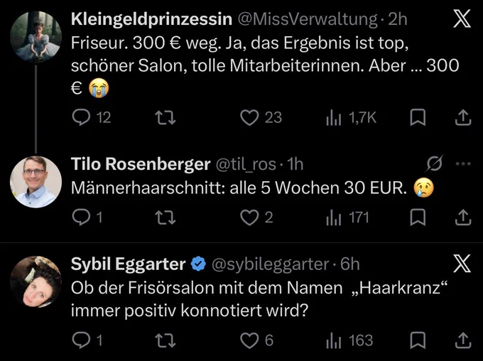 Twittertreffer zwischen Kleingeldprinzessin

„Friseur. 300 € weg. Ja, das Ergebnis ist top, schöner Salon, tolle Mitarbeiterinnen. Aber … 300 € 😭“

Tilo Rosenberger

„Männerhaarschnitt: alle 5 Wochen 30 EUR. 😢“

und  Sybil Eggarter

„Ob der Frisörsalon mit dem Namen  „Haarkranz“ immer positiv konnotiert wird?“