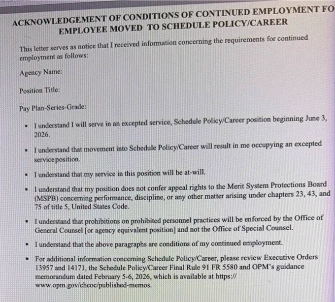 ACKNOWLEDGEMENT OF CONDITIONS OF CONTINUED EMPLOYMENT FO EMPLOYEE MOVED TO SCHEDULE POLICY/CAREER
This letter serves as notice that I received information concerning the requirements for continued employment as follows:
Agency Name:
Position Title:
Pay Plan-Series-Grade:
.
I understand I will serve in an excepted service, Schedule Policy/Career position beginning June 3, 2026.
I understand that movement into Schedule Policy/Career will result in me occupying an excepted service position.
I understand that my service in this position will be at-will.
I understand that my position does not confer appeal rights to the Merit System Protections Board (MSPB) concerning performance, discipline, or any other matter arising under chapters 23, 43, and 75 of title 5, United States Code.
I understand that prohibitions on prohibited personnel practices will be enforced by the Office of General Counsel [or agency equivalent position] and not the Office of Special Counsel.
I understand that the above