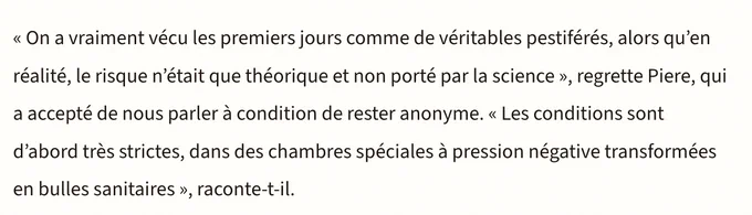 << On a vraiment vécu les premiers jours comme de véritables pestiférés, alors qu'en réalité, le risque n'était que théorique et non porté par la science », regrette Piere, qui a accepté de nous parler à condition de rester anonyme. « Les conditions sont d'abord très strictes, dans des chambres spéciales à pression négative transformées en bulles sanitaires », raconte-t-il.