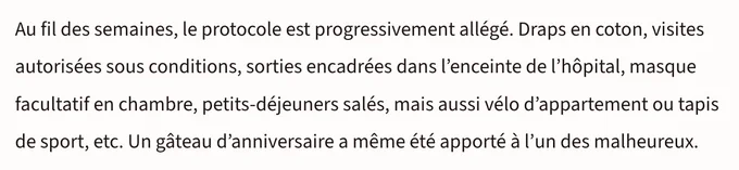 Au fil des semaines, le protocole est progressivement allégé. Draps en coton, visites autorisées sous conditions, sorties encadrées dans l'enceinte de l'hôpital, masque facultatif en chambre, petits-déjeuners salés, mais aussi vélo d'appartement ou tapis de sport, etc. Un gâteau d'anniversaire a même été apporté à l'un des malheureux.