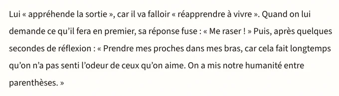 Lui << appréhende la sortie », car il va falloir <<< réapprendre à vivre ». Quand on lui demande ce qu'il fera en premier, sa réponse fuse : << Me raser ! >>> Puis, après quelques secondes de réflexion : << Prendre mes proches dans mes bras, car cela fait longtemps qu'on n'a pas senti l'odeur de ceux qu'on aime. On a mis notre humanité entre parenthèses. >>>