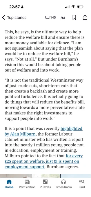 Alt text:

Screenshot of a Times article on a smartphone. The headline reads: “Andy Burnham: I’ll cut welfare bill to fund defence.” The article quotes the Greater Manchester mayor describing a plan to reduce welfare spending by helping more people into work rather than making what he calls “crude cuts.” A highlighted passage states that reducing the welfare bill would free up more money for defence and that Burnham is “not squeamish” about saying so. Another section cites Alan Milburn’s finding that for every £25 spent on welfare, £1 is spent on employment support. The article is accompanied by a photograph of Andy Burnham seated indoors, leaning on a red-upholstered bench.
