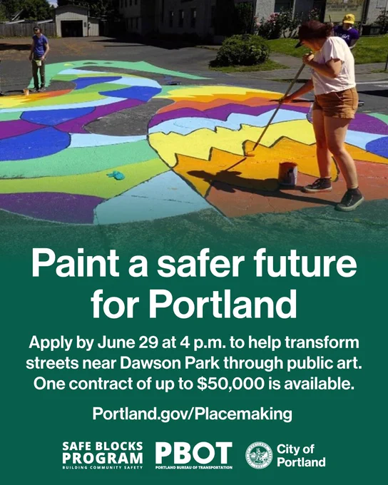 Photo of people painting a street. Text reads “Paint a safer future for Portland. Apply by June 29 at 4 p.m. to help transform street near Dawson Park through public art. One contract of up to $50,000 is available. Portland.gov/Placemaking.” Safe Blocks Program wordmark, PBOT wordmark, City of Portland seal and wordmark.
