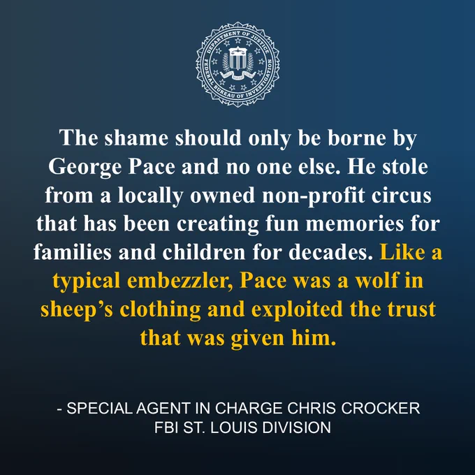 Statement from Special Agent in Charge Chris Crocker of the FBI St. Louis Division: “The shame should only be borne by George Pace and no one else. He stole from a locally owned non-profit circus that has been creating fun memories for families and children for decades. Like a typical embezzler, Pace was a wolf in sheep’s clothing and exploited the trust that was given him.”