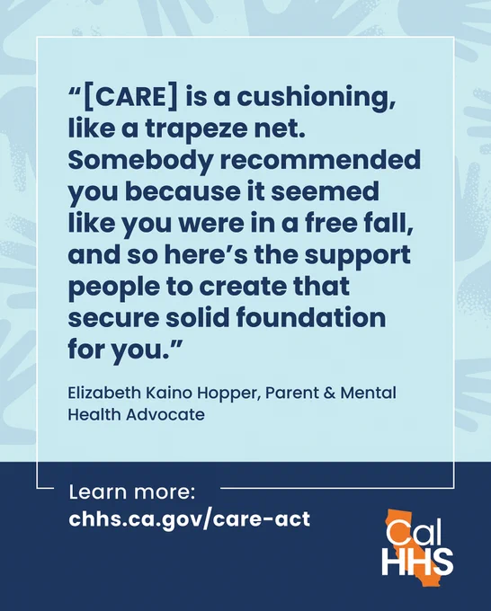 "[CARE] is a cushioning, like a trapeze net. Somebody recommended you because it seemed like you were in a free fall, and so here's the support people to create that secure solid foundation for you."
Elizabeth Kaino Hopper, Parent & Mental Health Advocate
Learn more: chhs.ca.gov/care-act