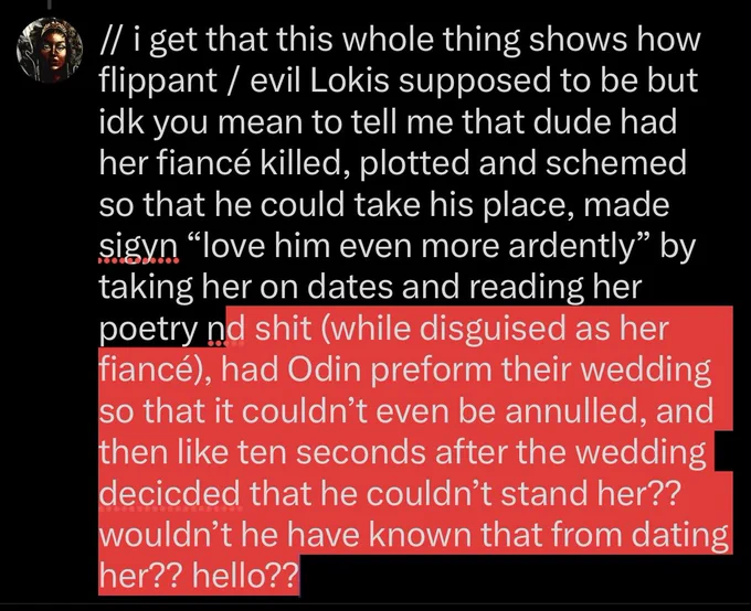 // i get that this whole thing shows how flippant / evil Lokis supposed to be but idk you mean to tell me that dude had her fiancé killed, plotted and schemed so that he could take his place, made sigyn “love him even more ardently” by taking her on dates and reading her poetry nd shit (while disguised as her fiancé), had Odin preform their wedding so that it couldn’t even be annulled, and then like ten seconds after the wedding decicded that he couldn’t stand her?? wouldn’t he have known that from dating her?? hello??