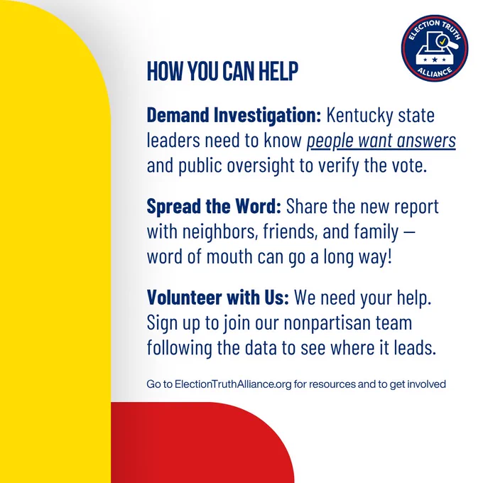 HOW YOU CAN HELP

Demand Investigation: Kentucky state leaders need to know people want answers and public oversight to verify the vote.

Spread the Word: Share the new report with neighbors, friends, and family — word of mouth can go a long way!

Volunteer with Us: We need your help.
Sign up to join our nonpartisan team following the data to see where it leads.

Go to ElectionTruthAlliance.org for resources and to get involved
