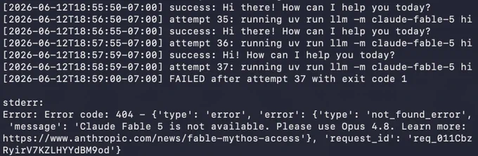 [2026-06-12T18:55:50-07:00] success: Hi there! How can I help you today?
[2026-06-12T18:56:50-07:00] attempt 35: running uv run llm -m claude-fable-5 hi
[2026-06-12T18:56:55-07:00] success: Hi there! How can I help you today?
[2026-06-12T18:57:55-07:00] attempt 36: running uv run llm -m claude-fable-5 hi
[2026-06-12T18:57:59-07:00] success: Hi! How can I help you today?
[2026-06-12T18:58:59-07:00] attempt 37: running uv run llm -m claude-fable-5 hi
[2026-06-12T18:59:00-07:00] FAILED after attempt 37 with exit code 1

stderr:
Error: Error code: 404 - {'type': 'error', 'error': {'type': 'not_found_error', 'message': 'Claude Fable 5 is not available. Please use Opus 4.8. Learn more: https://www.anthropic.com/news/fable-mythos-access'}, 'request_id': 'req_011CbzRyirV7KZLHYYdBM9od'}
