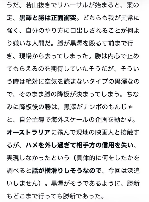 若山抜きでリハーサルが始まると、案の定、黒澤と勝は正面衝突。どちらも我が異常に強く、自分のやり方に口出しされることが何より嫌いな人間だ。勝が黒澤を殴る寸前まで行き、現場から去ってしまった。勝は内心で止めてもらえるのを期待していたそうだが、そういう時は絶対に空気を読まないタイプの黒澤なので、そのまま勝の降板が決まってしまう。ちなみに降板後の勝は、黒澤がナンボのもんじゃと、自分主導で海外スケールの企画を動かす。オーストラリアに飛んで現地の映画人と接触するが、ハメを外し過ぎて相手方の信用を失い、実現しなかったという（具体的に何をしたかを調べると話が横滑りしそうなので、今回は深追いしません）。黒澤がそうであるように、勝新もどこまで行っても勝新であった。