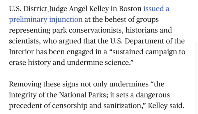 "U.S. District Judge Angel Kelley in Boston issued a preliminary injunction at the behest of groups representing park conservationists, historians and scientists, who argued that the U.S. Department of the Interior has been engaged in a “sustained campaign to erase history and undermine science.”

Removing these signs not only undermines “the integrity of the National Parks; it sets a dangerous precedent of censorship and sanitization,” Kelley said."