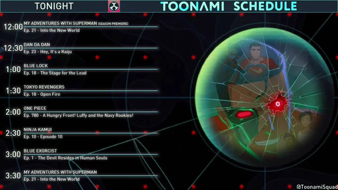 The Toonami lineup for June 13, 2026 (Times presented Eastern Standard Time).

12:00am - My Adventures With Superman: Episode 21 - Into the New World. (Season Premiere).
12:30am - Dan Da Dan: Episode 23 - Hey, it's a Kaiju.
1:00am - Blue Lock: Episode 18 - The Stage for he Lead.
1:30am - Tokyo Revengers: Episode 18 - Open Fire.
2:00am - One Piece: Episode 780 - A Hungry Front! Luffy and the Navy Rookies!
2:30am - Ninja Kamui: Episode 10 - Episode 10.
3:00am - Blue Exorcist: Episode 1 - The Devil Resides in Human Souls.
3:30am - My Adventures With Superman: Episode 21 - Into the New World. (Encore).
