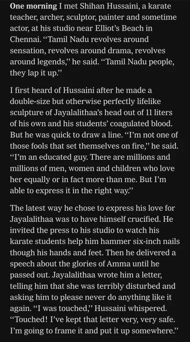 One morning I met Shihan Hussaini, a karate teacher, archer, sculptor, painter and sometime actor, at his studio near Elliot’s Beach in Chennai. ‘‘Tamil Nadu revolves around sensation, revolves around drama, revolves around legends,’’ he said. ‘‘Tamil Nadu people, they lap it up.’’

I first heard of Hussaini after he made a double-size but otherwise perfectly lifelike sculpture of Jayalalithaa’s head out of 11 liters of his own and his students’ coagulated blood. But he was quick to draw a line. ‘‘I’m not one of those fools that set themselves on fire,’’ he said. ‘‘I’m an educated guy. There are millions and millions of men, women and children who love her equally or in fact more than me. But I’m able to express it in the right way.’’

The latest way he chose to express his love for Jayalalithaa was to have himself crucified ...