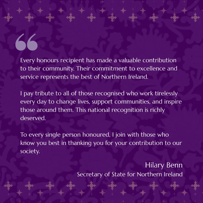 A purple graphic which includes a quote from the Secretary of State Hilary Benn. It reads: Every honours recipient has made a valuable contribution to their community. Their commitment to excellence and service represents the best of Northern Ireland.

I pay tribute to all of those recognised who work tirelessly every day to change lives, support communities, and inspire those around them. This national recognition is richly deserved.

To every single person honoured, I join with those who know you best in thanking you for your contribution to our society.