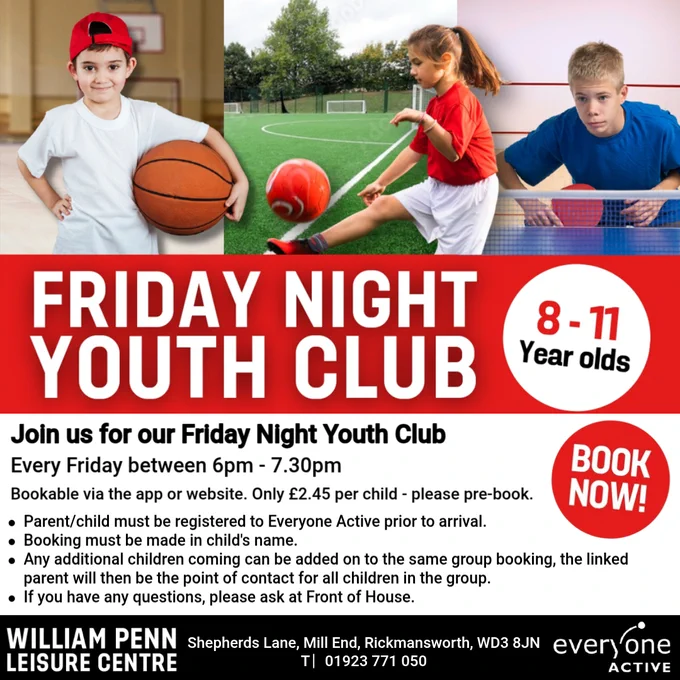 Image of a young boy holding a basketball. Image of a young girl kicking a football. Image of a young boy playing table tennis. Text reads, Friday Night Youth Club. 8-11 year olds. Join us for our Friday Night Youth Club. Every Friday between 6pm - 7.30pm. Bookable via the app or website. Only £2.45 per child - please pre-book. Parent/child must be registered to Everyone Active prior to arrival. Booking must be made in child's name. Any additional children coming can be added on to the same group booking, the linked parent will then be the point of contact for all children in the group. If you have any questions, please ask at Front of House. Book now. Shepherds Lane, Mill End, Rickmansworth, WD3 8JN, 01923 771050.