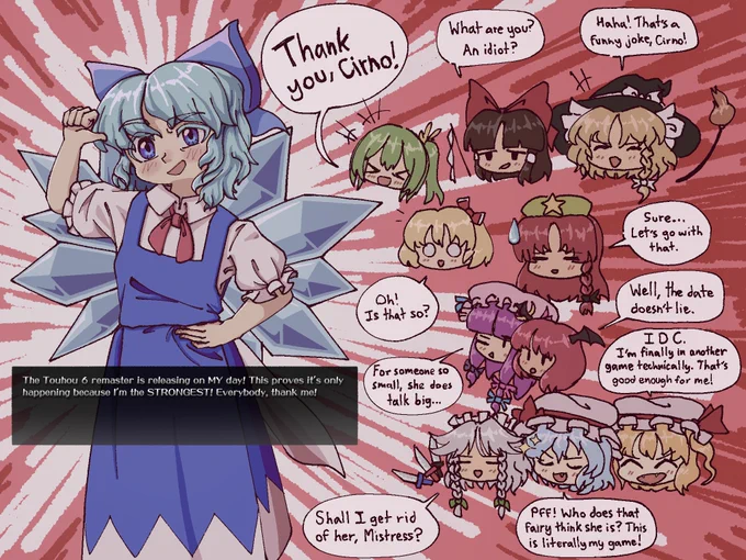 The Touhou 6 remaster is scheduled to release on 09/09/26, which is also Cirno Day.

Here, Cirno is proudly pointing to herself, claiming, "The Touhou 6 remaster is releasing on MY day! This proves it's only happening because I'm the STRONGEST! Everybody, thank me!"

As for the others' reactions; "Thank you, Cirno!" (Daiyousei), "What are you? An idiot?" (Reimu), "Haha! That's a funny joke, Cirno!" (Marisa), "Oh! Is that so?" (Rumia), "Sure... Let's go with that." (Meiling), "Well, the date doesn't lie." (Koakuma), "For someone so small, she does talk big..." (Patchouli), "Shall I get rid of her, Mistress?" (Sakuya), "PFF! Who does that fairy think she is? This is literally my game!" (Remilia), "IDC. I'm finally in another game technically. That's good enough for me!" (Flandre).