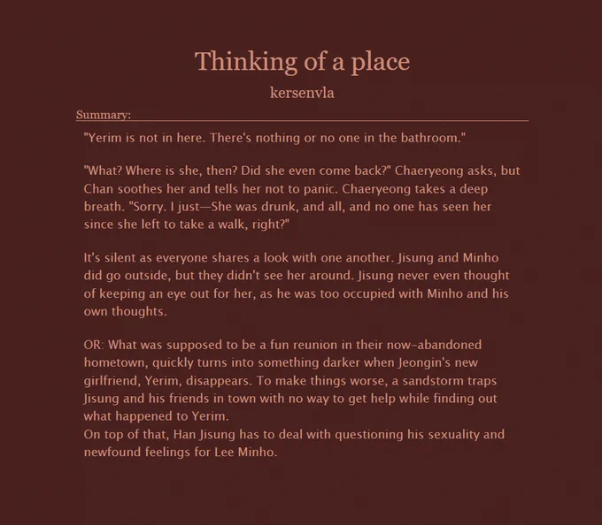  Thinking of a place
kersenvla
Summary:

    "Yerim is not in here. There's nothing or no one in the bathroom."

    "What? Where is she, then? Did she even come back?" Chaeryeong asks, but Chan soothes her and tells her not to panic. Chaeryeong takes a deep breath. "Sorry. I just—She was drunk, and all, and no one has seen her since she left to take a walk, right?"

    It's silent as everyone shares a look with one another. Jisung and Minho did go outside, but they didn't see her around. Jisung never even thought of keeping an eye out for her, as he was too occupied with Minho and his own thoughts.

    OR: What was supposed to be a fun reunion in their now-abandoned hometown, quickly turns into something darker when Jeongin's new girlfriend, Yerim, disappears. To make things worse, a sandstorm traps Jisung and his friends in town with no way to get help while finding out what happened to Yerim.
    On top of that, Han Jisung has to deal with questioning his sexuality and newfound fe