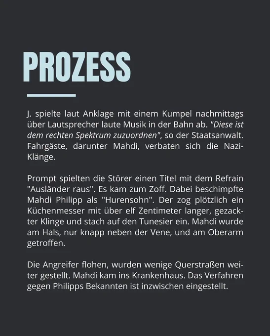 Instagram-Kachel von tag24_dresden mit folgendem Text:

PROZESS

J. spielte laut Anklage mit einem Kumpel nachmittags über Lautsprecher laute Musik in der Bahn ab. "Diese ist dem rechten Spektrum zuzuordnen", so der Staatsanwalt. Fahrgäste, darunter Mahdi, verbaten sich die Nazi-Klänge.

Prompt spielten die Störer einen Titel mit dem Refrain "Ausländer raus". Es kam zum Zoff. Dabei beschimpfte Mahdi Philipp als "Hurensohn". Der zog plötzlich ein Küchenmesser mit über elf Zentimeter langer, gezackter Klinge und stach auf den Tunesier ein. Mahdi wurde am Hals, nur knapp neben der Vene, und am Oberarm getroffen.

Die Angreifer flohen, wurden wenige Querstraßen weiter gestellt. Mahdi kam ins Krankenhaus. Das Verfahren gegen Philipps Bekannten ist inzwischen eingestellt.