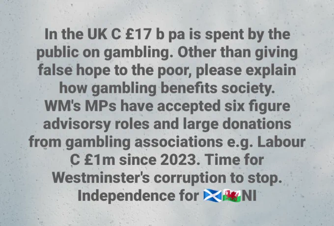 In the UK C £17 b pa is spent by the public on gambling. Other than giving false hope to the poor, please explain how gambling benefits society.

WM's MPs have accepted six figure advisorsy roles and large donations from gambling associations e.g. Labour C £1m since 2023. Time for Westminster's corruption to stop.

Independence for Wales, N Ireland & Scotland.